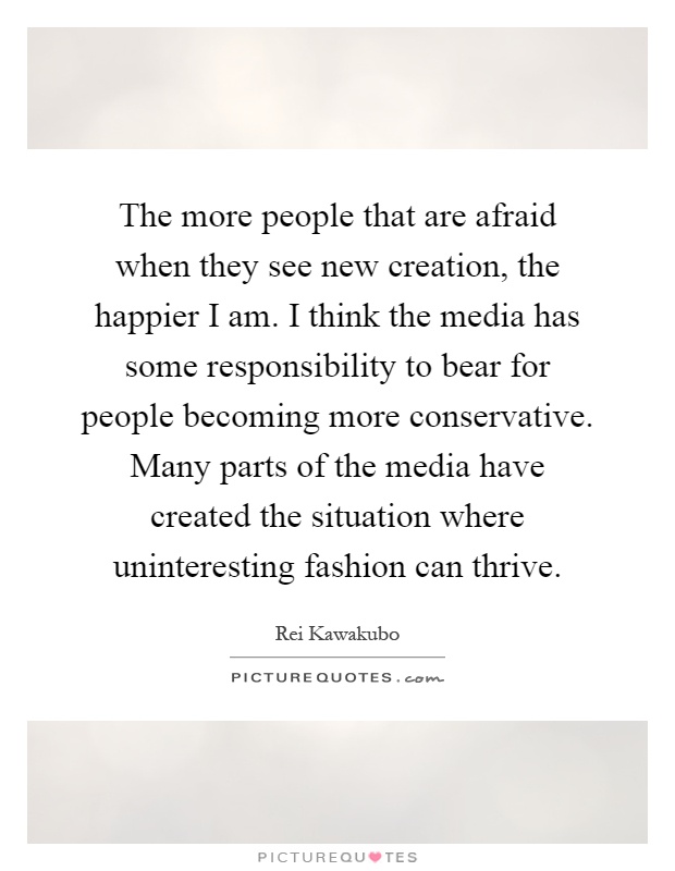 The more people that are afraid when they see new creation, the happier I am. I think the media has some responsibility to bear for people becoming more conservative. Many parts of the media have created the situation where uninteresting fashion can thrive Picture Quote #1