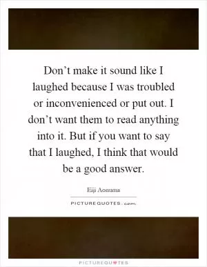 Don’t make it sound like I laughed because I was troubled or inconvenienced or put out. I don’t want them to read anything into it. But if you want to say that I laughed, I think that would be a good answer Picture Quote #1