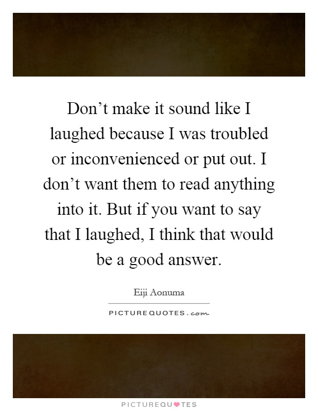 Don't make it sound like I laughed because I was troubled or inconvenienced or put out. I don't want them to read anything into it. But if you want to say that I laughed, I think that would be a good answer Picture Quote #1