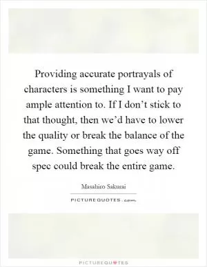 Providing accurate portrayals of characters is something I want to pay ample attention to. If I don’t stick to that thought, then we’d have to lower the quality or break the balance of the game. Something that goes way off spec could break the entire game Picture Quote #1