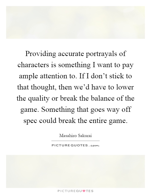 Providing accurate portrayals of characters is something I want to pay ample attention to. If I don't stick to that thought, then we'd have to lower the quality or break the balance of the game. Something that goes way off spec could break the entire game Picture Quote #1