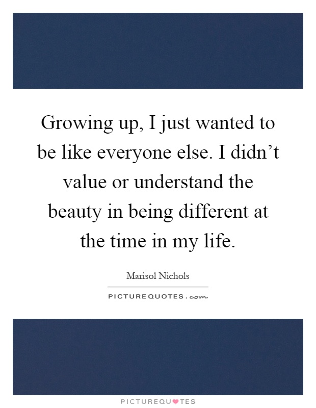 Growing up, I just wanted to be like everyone else. I didn't value or understand the beauty in being different at the time in my life Picture Quote #1