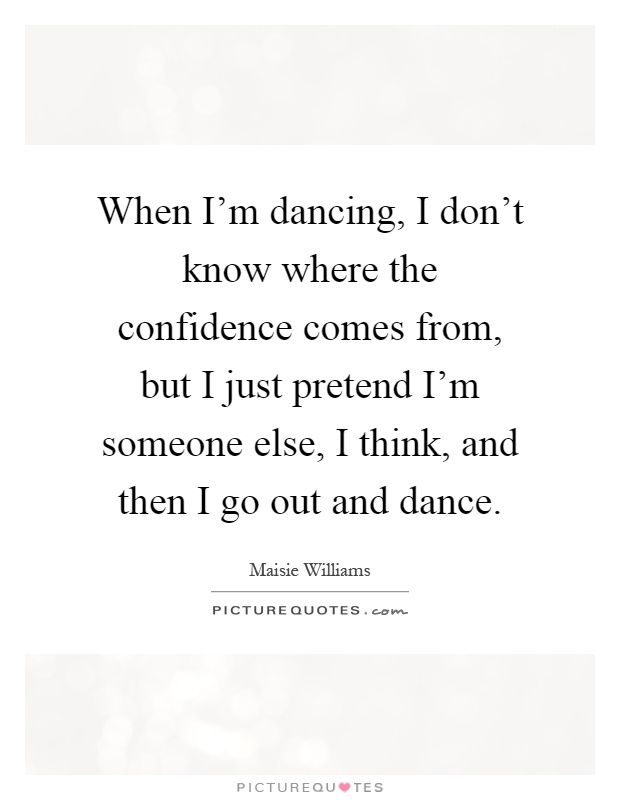 When I'm dancing, I don't know where the confidence comes from, but I just pretend I'm someone else, I think, and then I go out and dance Picture Quote #1