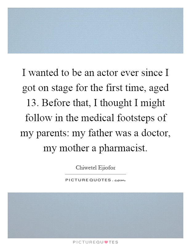 I wanted to be an actor ever since I got on stage for the first time, aged 13. Before that, I thought I might follow in the medical footsteps of my parents: my father was a doctor, my mother a pharmacist Picture Quote #1