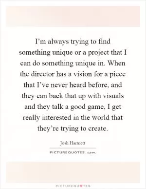 I’m always trying to find something unique or a project that I can do something unique in. When the director has a vision for a piece that I’ve never heard before, and they can back that up with visuals and they talk a good game, I get really interested in the world that they’re trying to create Picture Quote #1