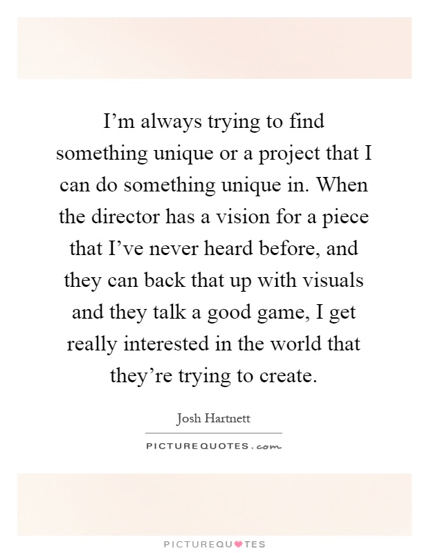 I'm always trying to find something unique or a project that I can do something unique in. When the director has a vision for a piece that I've never heard before, and they can back that up with visuals and they talk a good game, I get really interested in the world that they're trying to create Picture Quote #1