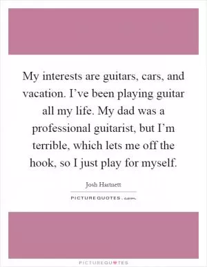 My interests are guitars, cars, and vacation. I’ve been playing guitar all my life. My dad was a professional guitarist, but I’m terrible, which lets me off the hook, so I just play for myself Picture Quote #1