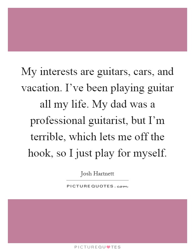 My interests are guitars, cars, and vacation. I've been playing guitar all my life. My dad was a professional guitarist, but I'm terrible, which lets me off the hook, so I just play for myself Picture Quote #1
