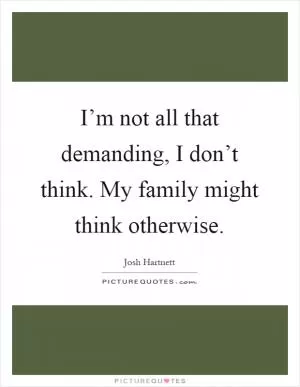 I’m not all that demanding, I don’t think. My family might think otherwise Picture Quote #1