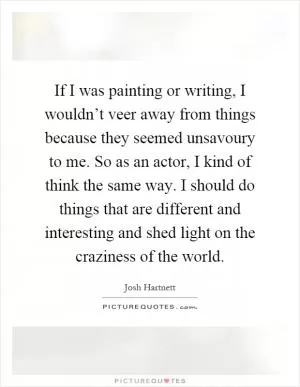If I was painting or writing, I wouldn’t veer away from things because they seemed unsavoury to me. So as an actor, I kind of think the same way. I should do things that are different and interesting and shed light on the craziness of the world Picture Quote #1