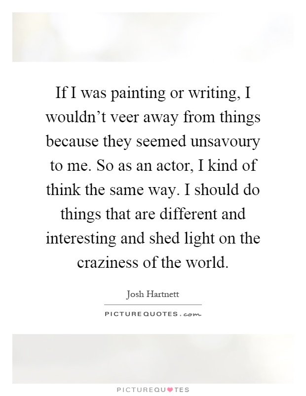 If I was painting or writing, I wouldn't veer away from things because they seemed unsavoury to me. So as an actor, I kind of think the same way. I should do things that are different and interesting and shed light on the craziness of the world Picture Quote #1