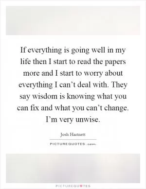 If everything is going well in my life then I start to read the papers more and I start to worry about everything I can’t deal with. They say wisdom is knowing what you can fix and what you can’t change. I’m very unwise Picture Quote #1