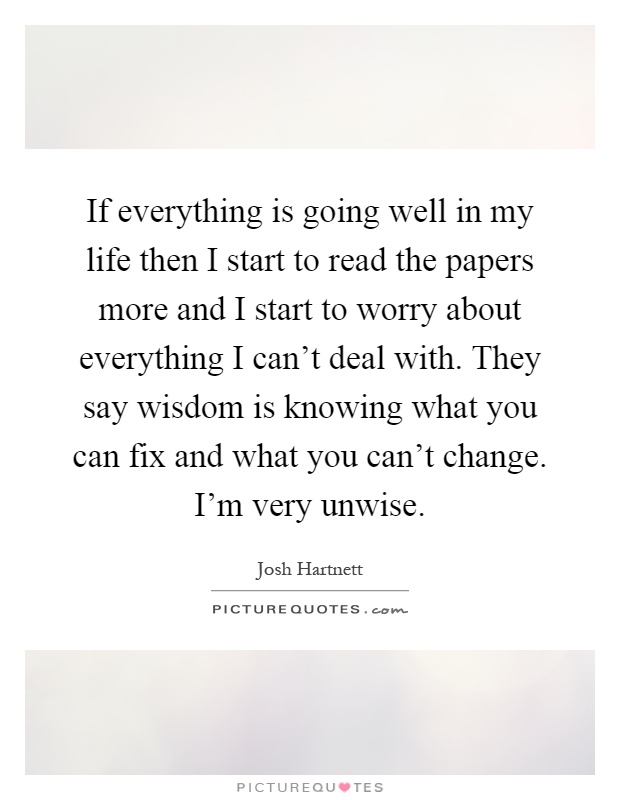 If everything is going well in my life then I start to read the papers more and I start to worry about everything I can't deal with. They say wisdom is knowing what you can fix and what you can't change. I'm very unwise Picture Quote #1