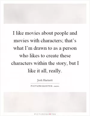 I like movies about people and movies with characters; that’s what I’m drawn to as a person who likes to create these characters within the story, but I like it all, really Picture Quote #1