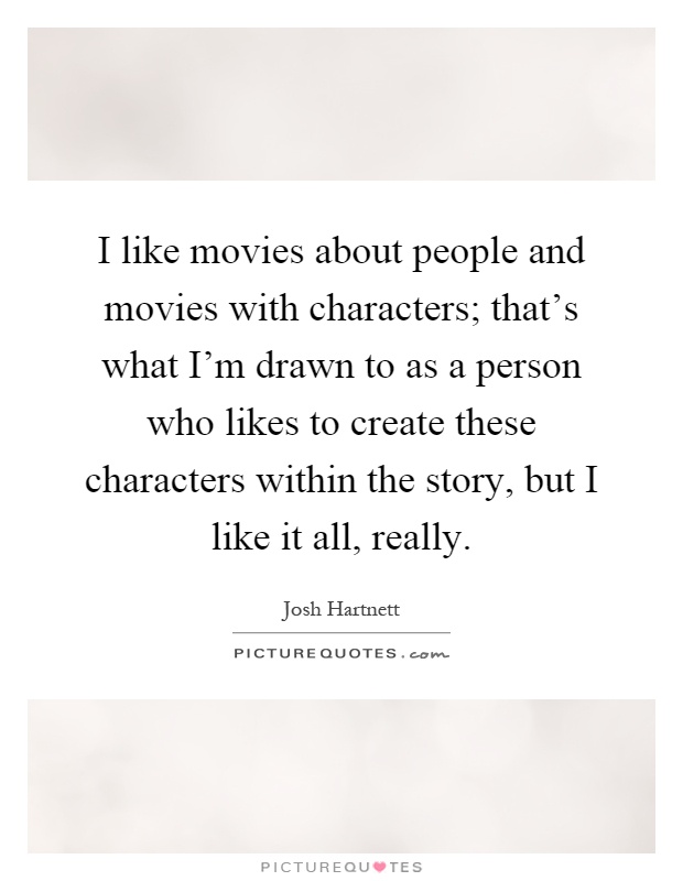 I like movies about people and movies with characters; that's what I'm drawn to as a person who likes to create these characters within the story, but I like it all, really Picture Quote #1