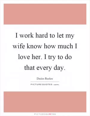 I work hard to let my wife know how much I love her. I try to do that every day Picture Quote #1