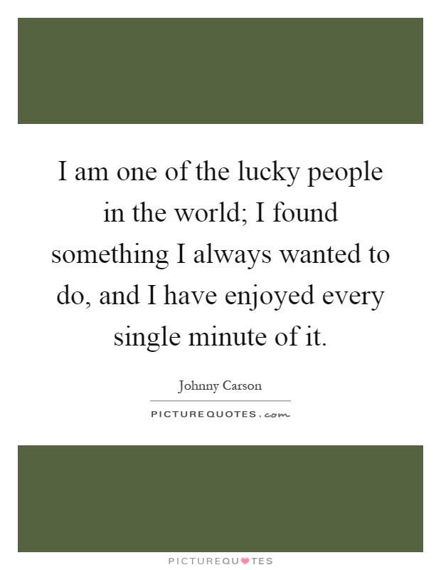 I am one of the lucky people in the world; I found something I always wanted to do, and I have enjoyed every single minute of it Picture Quote #1