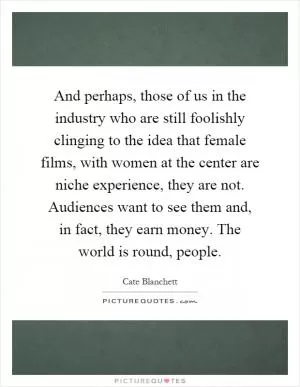 And perhaps, those of us in the industry who are still foolishly clinging to the idea that female films, with women at the center are niche experience, they are not. Audiences want to see them and, in fact, they earn money. The world is round, people Picture Quote #1