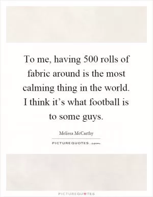 To me, having 500 rolls of fabric around is the most calming thing in the world. I think it’s what football is to some guys Picture Quote #1