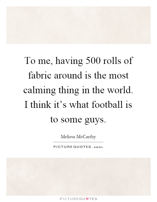 To me, having 500 rolls of fabric around is the most calming thing in the world. I think it's what football is to some guys Picture Quote #1
