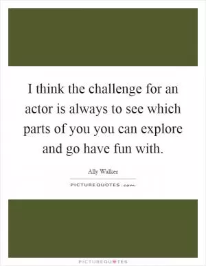 I think the challenge for an actor is always to see which parts of you you can explore and go have fun with Picture Quote #1