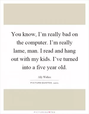 You know, I’m really bad on the computer. I’m really lame, man. I read and hang out with my kids. I’ve turned into a five year old Picture Quote #1