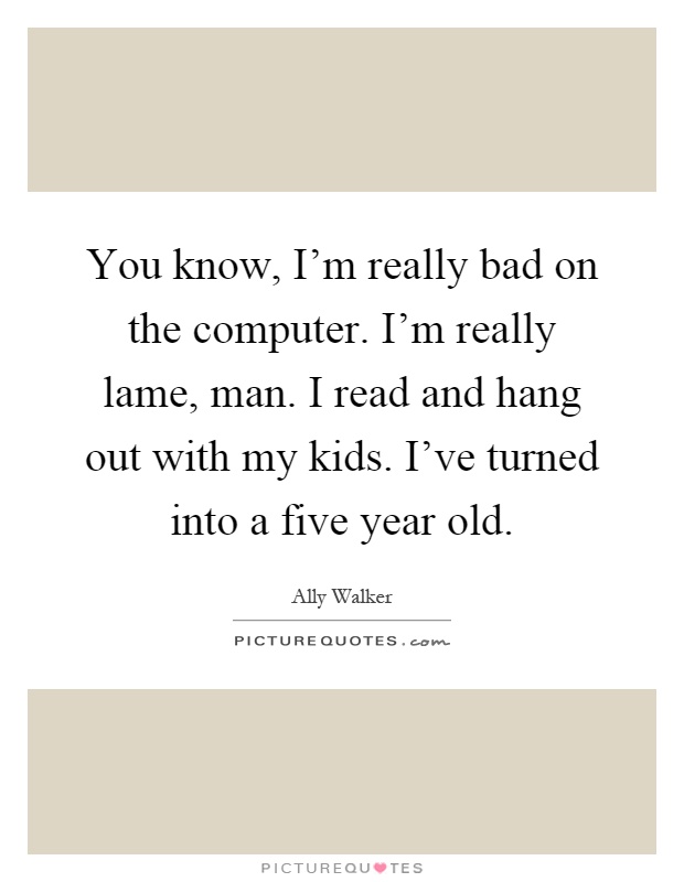 You know, I'm really bad on the computer. I'm really lame, man. I read and hang out with my kids. I've turned into a five year old Picture Quote #1