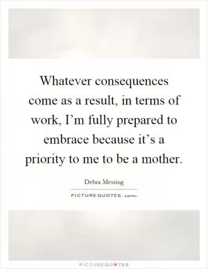 Whatever consequences come as a result, in terms of work, I’m fully prepared to embrace because it’s a priority to me to be a mother Picture Quote #1