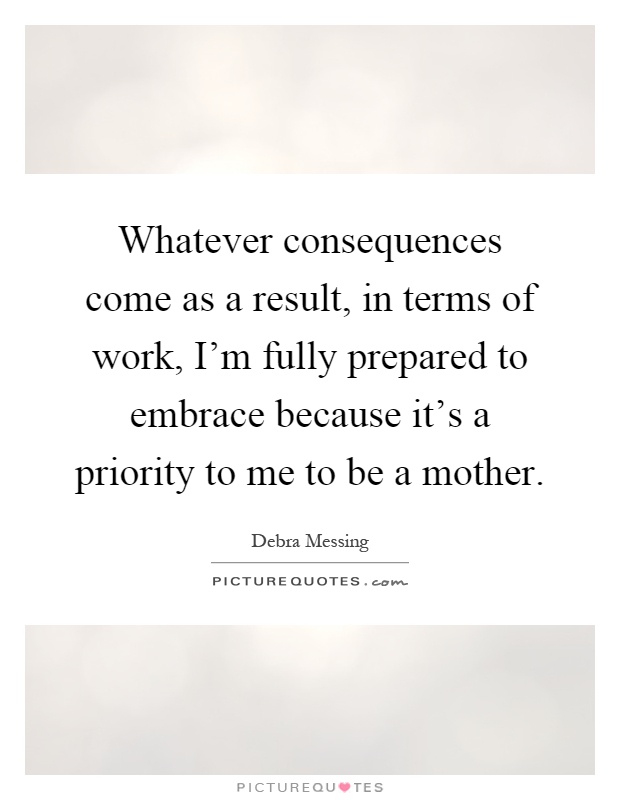 Whatever consequences come as a result, in terms of work, I'm fully prepared to embrace because it's a priority to me to be a mother Picture Quote #1