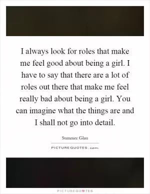 I always look for roles that make me feel good about being a girl. I have to say that there are a lot of roles out there that make me feel really bad about being a girl. You can imagine what the things are and I shall not go into detail Picture Quote #1