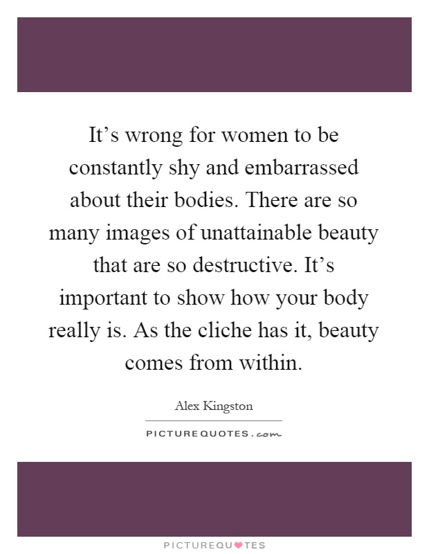 It's wrong for women to be constantly shy and embarrassed about their bodies. There are so many images of unattainable beauty that are so destructive. It's important to show how your body really is. As the cliche has it, beauty comes from within Picture Quote #1
