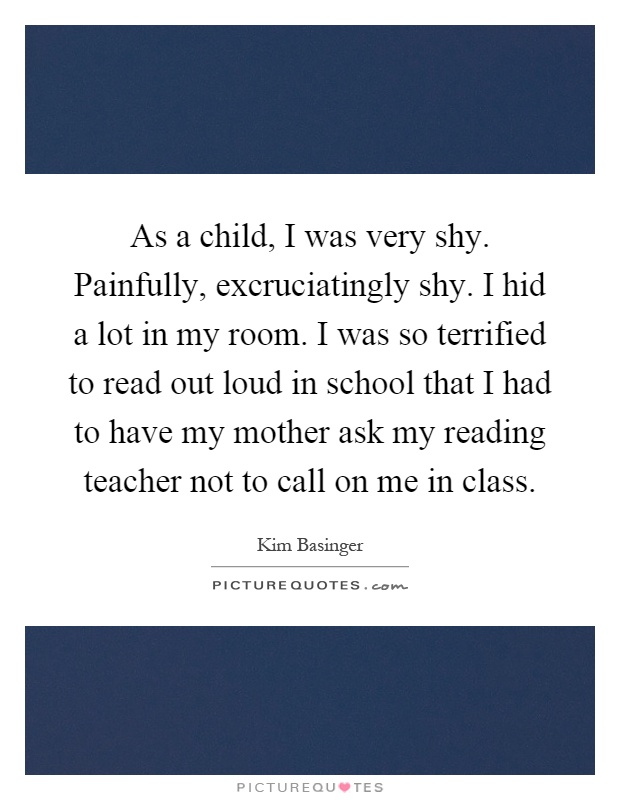 As a child, I was very shy. Painfully, excruciatingly shy. I hid a lot in my room. I was so terrified to read out loud in school that I had to have my mother ask my reading teacher not to call on me in class Picture Quote #1