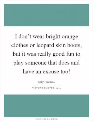 I don’t wear bright orange clothes or leopard skin boots, but it was really good fun to play someone that does and have an excuse too! Picture Quote #1