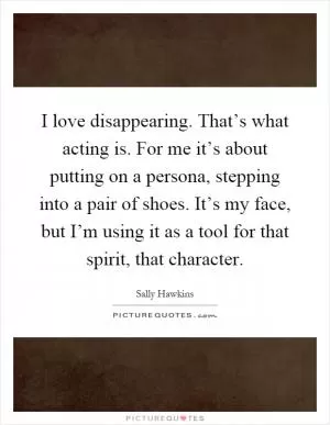 I love disappearing. That’s what acting is. For me it’s about putting on a persona, stepping into a pair of shoes. It’s my face, but I’m using it as a tool for that spirit, that character Picture Quote #1