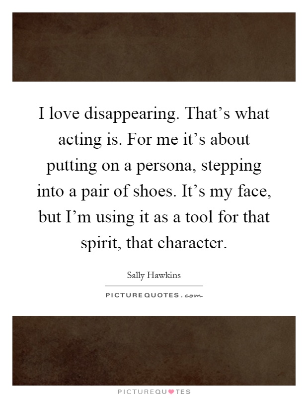 I love disappearing. That's what acting is. For me it's about putting on a persona, stepping into a pair of shoes. It's my face, but I'm using it as a tool for that spirit, that character Picture Quote #1