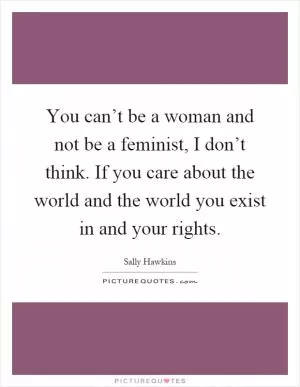 You can’t be a woman and not be a feminist, I don’t think. If you care about the world and the world you exist in and your rights Picture Quote #1
