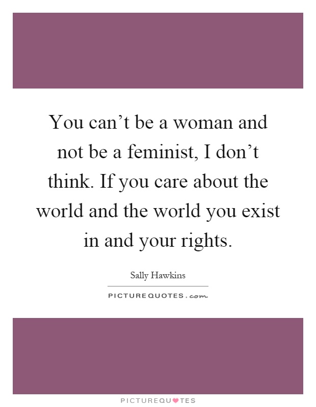 You can't be a woman and not be a feminist, I don't think. If you care about the world and the world you exist in and your rights Picture Quote #1