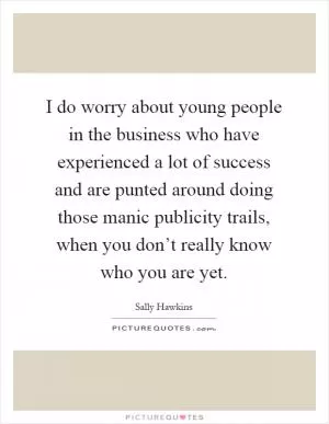 I do worry about young people in the business who have experienced a lot of success and are punted around doing those manic publicity trails, when you don’t really know who you are yet Picture Quote #1