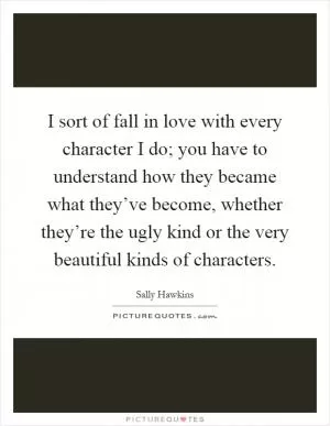 I sort of fall in love with every character I do; you have to understand how they became what they’ve become, whether they’re the ugly kind or the very beautiful kinds of characters Picture Quote #1