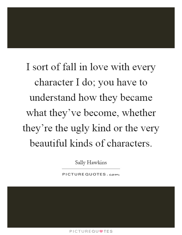 I sort of fall in love with every character I do; you have to understand how they became what they've become, whether they're the ugly kind or the very beautiful kinds of characters Picture Quote #1