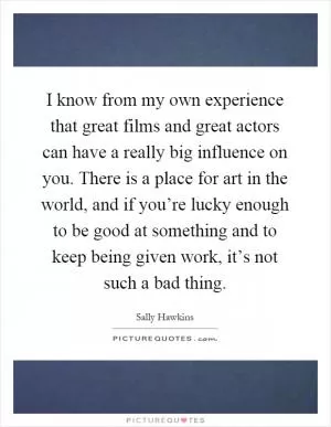 I know from my own experience that great films and great actors can have a really big influence on you. There is a place for art in the world, and if you’re lucky enough to be good at something and to keep being given work, it’s not such a bad thing Picture Quote #1