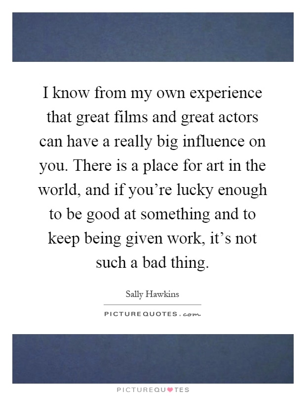 I know from my own experience that great films and great actors can have a really big influence on you. There is a place for art in the world, and if you're lucky enough to be good at something and to keep being given work, it's not such a bad thing Picture Quote #1