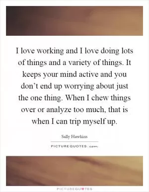 I love working and I love doing lots of things and a variety of things. It keeps your mind active and you don’t end up worrying about just the one thing. When I chew things over or analyze too much, that is when I can trip myself up Picture Quote #1