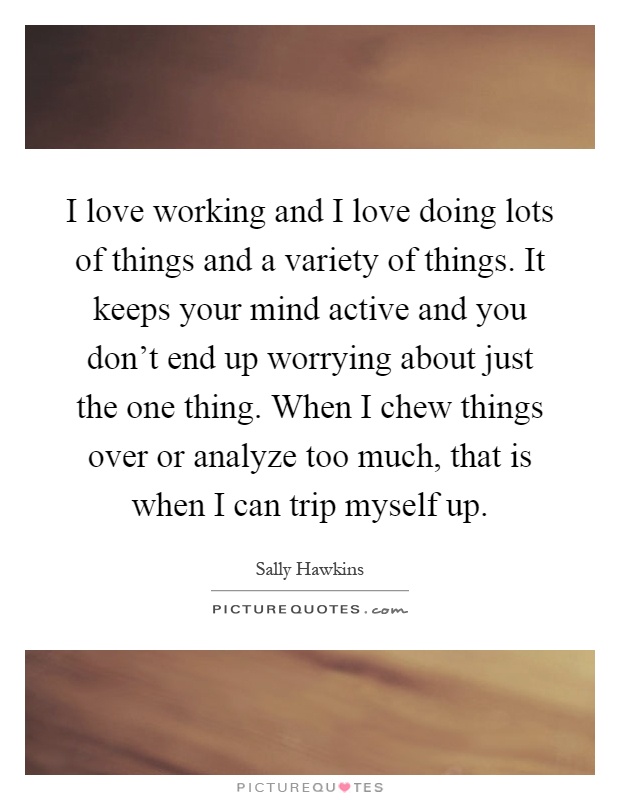 I love working and I love doing lots of things and a variety of things. It keeps your mind active and you don't end up worrying about just the one thing. When I chew things over or analyze too much, that is when I can trip myself up Picture Quote #1