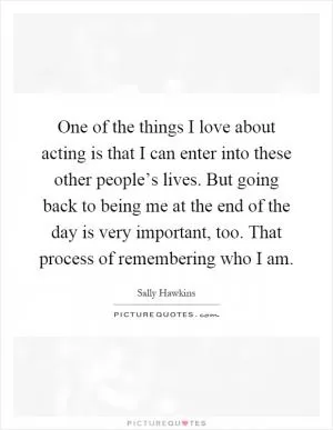 One of the things I love about acting is that I can enter into these other people’s lives. But going back to being me at the end of the day is very important, too. That process of remembering who I am Picture Quote #1