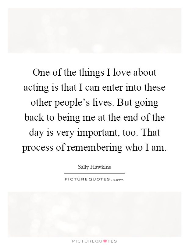 One of the things I love about acting is that I can enter into these other people's lives. But going back to being me at the end of the day is very important, too. That process of remembering who I am Picture Quote #1