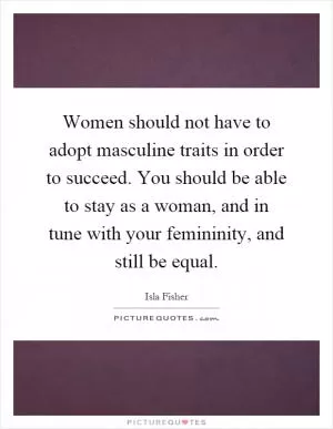 Women should not have to adopt masculine traits in order to succeed. You should be able to stay as a woman, and in tune with your femininity, and still be equal Picture Quote #1