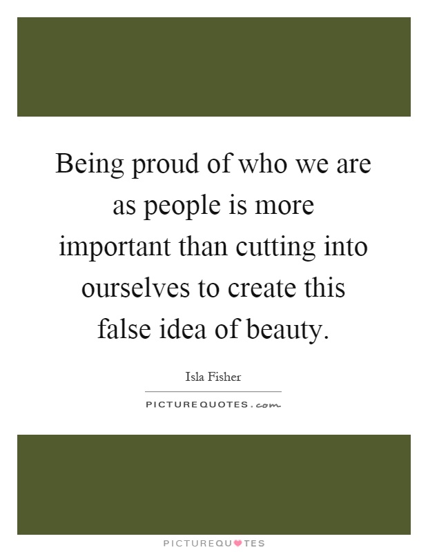 Being proud of who we are as people is more important than cutting into ourselves to create this false idea of beauty Picture Quote #1