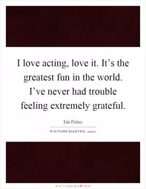 I love acting, love it. It’s the greatest fun in the world. I’ve never had trouble feeling extremely grateful Picture Quote #1