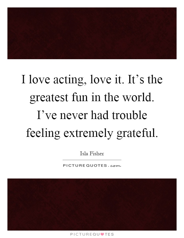 I love acting, love it. It's the greatest fun in the world. I've never had trouble feeling extremely grateful Picture Quote #1